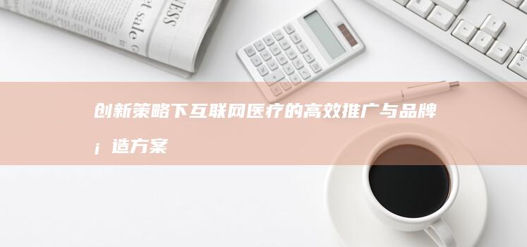 创新策略下互联网医疗的高效推广与品牌塑造方案