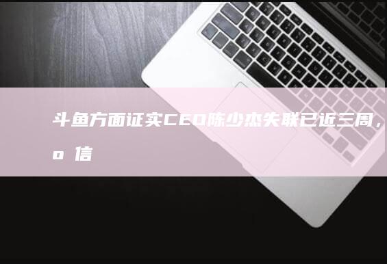 斗鱼方面证实 CEO 陈少杰失联已近三周，哪些信息值得关注？